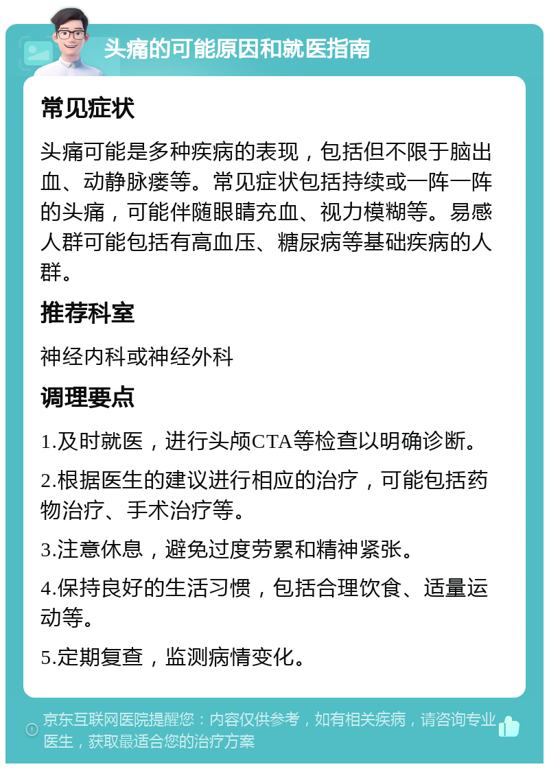 头痛的可能原因和就医指南 常见症状 头痛可能是多种疾病的表现，包括但不限于脑出血、动静脉瘘等。常见症状包括持续或一阵一阵的头痛，可能伴随眼睛充血、视力模糊等。易感人群可能包括有高血压、糖尿病等基础疾病的人群。 推荐科室 神经内科或神经外科 调理要点 1.及时就医，进行头颅CTA等检查以明确诊断。 2.根据医生的建议进行相应的治疗，可能包括药物治疗、手术治疗等。 3.注意休息，避免过度劳累和精神紧张。 4.保持良好的生活习惯，包括合理饮食、适量运动等。 5.定期复查，监测病情变化。