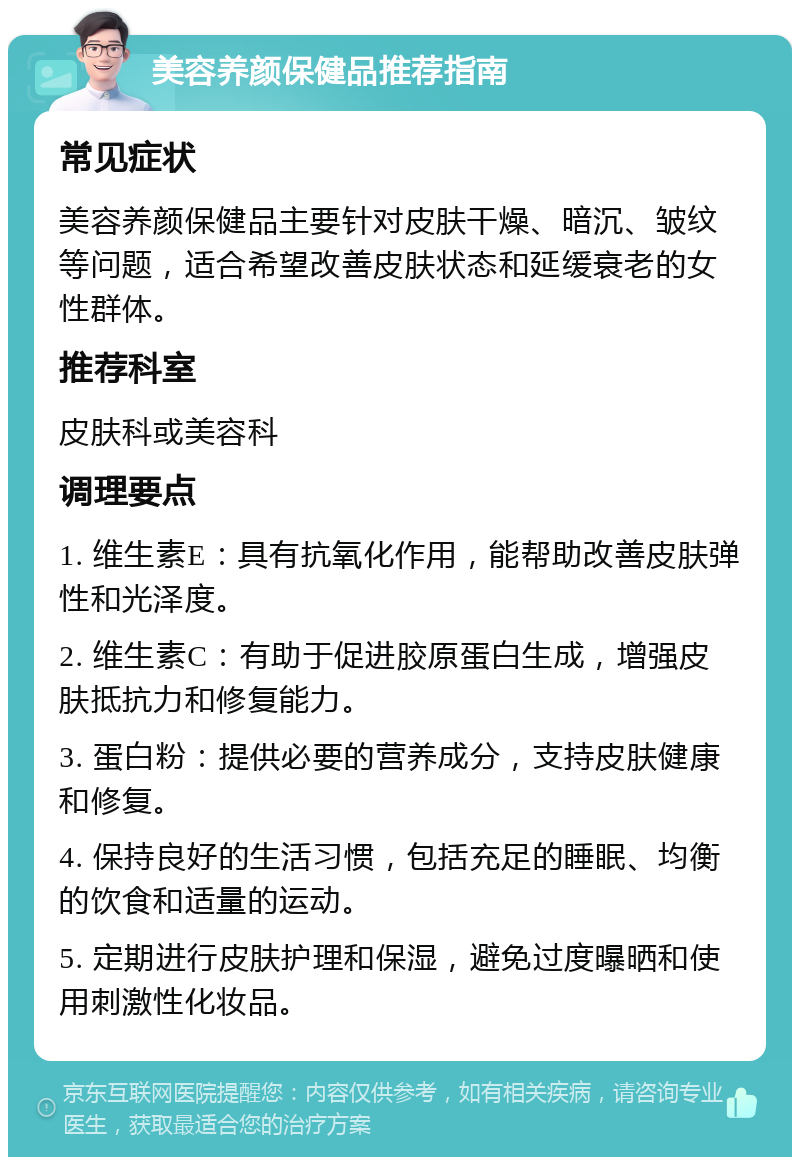 美容养颜保健品推荐指南 常见症状 美容养颜保健品主要针对皮肤干燥、暗沉、皱纹等问题，适合希望改善皮肤状态和延缓衰老的女性群体。 推荐科室 皮肤科或美容科 调理要点 1. 维生素E：具有抗氧化作用，能帮助改善皮肤弹性和光泽度。 2. 维生素C：有助于促进胶原蛋白生成，增强皮肤抵抗力和修复能力。 3. 蛋白粉：提供必要的营养成分，支持皮肤健康和修复。 4. 保持良好的生活习惯，包括充足的睡眠、均衡的饮食和适量的运动。 5. 定期进行皮肤护理和保湿，避免过度曝晒和使用刺激性化妆品。