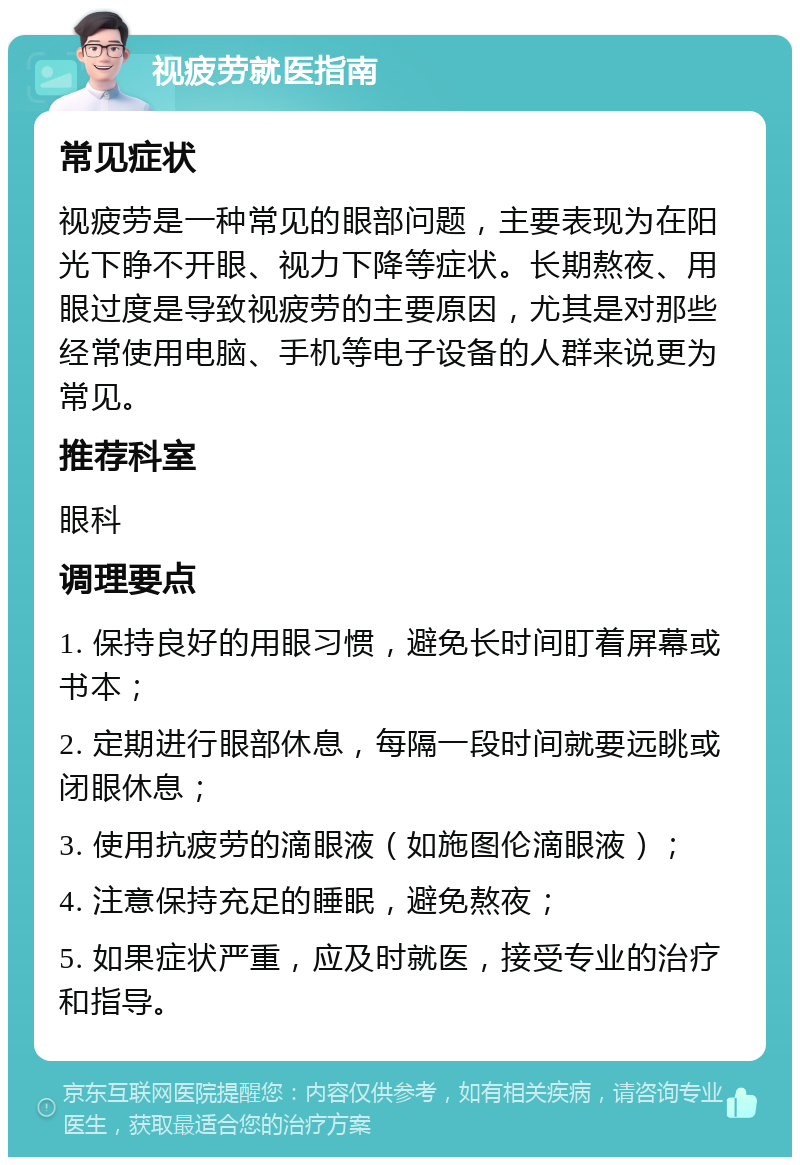 视疲劳就医指南 常见症状 视疲劳是一种常见的眼部问题，主要表现为在阳光下睁不开眼、视力下降等症状。长期熬夜、用眼过度是导致视疲劳的主要原因，尤其是对那些经常使用电脑、手机等电子设备的人群来说更为常见。 推荐科室 眼科 调理要点 1. 保持良好的用眼习惯，避免长时间盯着屏幕或书本； 2. 定期进行眼部休息，每隔一段时间就要远眺或闭眼休息； 3. 使用抗疲劳的滴眼液（如施图伦滴眼液）； 4. 注意保持充足的睡眠，避免熬夜； 5. 如果症状严重，应及时就医，接受专业的治疗和指导。