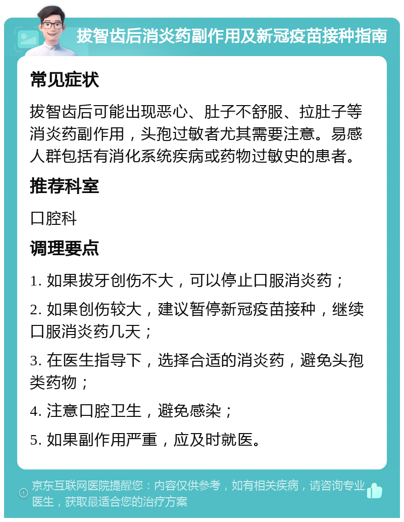 拔智齿后消炎药副作用及新冠疫苗接种指南 常见症状 拔智齿后可能出现恶心、肚子不舒服、拉肚子等消炎药副作用，头孢过敏者尤其需要注意。易感人群包括有消化系统疾病或药物过敏史的患者。 推荐科室 口腔科 调理要点 1. 如果拔牙创伤不大，可以停止口服消炎药； 2. 如果创伤较大，建议暂停新冠疫苗接种，继续口服消炎药几天； 3. 在医生指导下，选择合适的消炎药，避免头孢类药物； 4. 注意口腔卫生，避免感染； 5. 如果副作用严重，应及时就医。