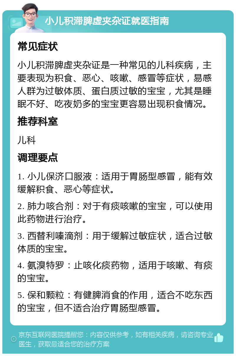 小儿积滞脾虚夹杂证就医指南 常见症状 小儿积滞脾虚夹杂证是一种常见的儿科疾病，主要表现为积食、恶心、咳嗽、感冒等症状，易感人群为过敏体质、蛋白质过敏的宝宝，尤其是睡眠不好、吃夜奶多的宝宝更容易出现积食情况。 推荐科室 儿科 调理要点 1. 小儿保济口服液：适用于胃肠型感冒，能有效缓解积食、恶心等症状。 2. 肺力咳合剂：对于有痰咳嗽的宝宝，可以使用此药物进行治疗。 3. 西替利嗪滴剂：用于缓解过敏症状，适合过敏体质的宝宝。 4. 氨溴特罗：止咳化痰药物，适用于咳嗽、有痰的宝宝。 5. 保和颗粒：有健脾消食的作用，适合不吃东西的宝宝，但不适合治疗胃肠型感冒。