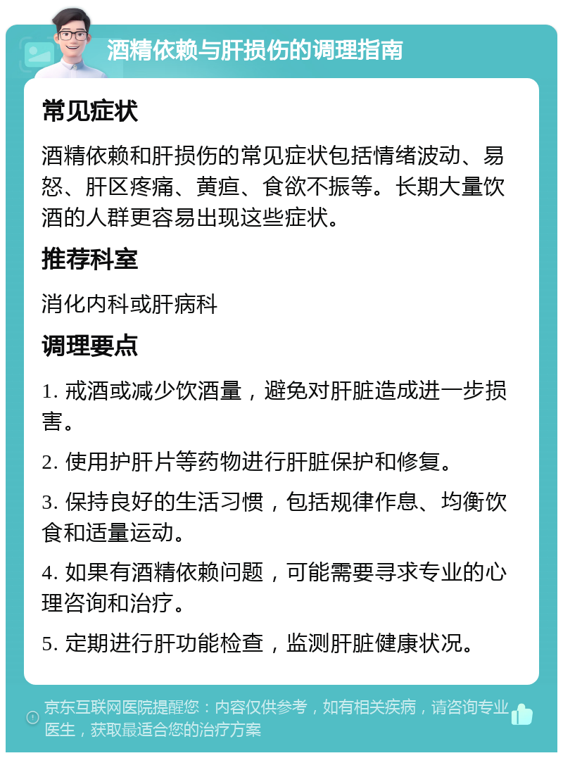 酒精依赖与肝损伤的调理指南 常见症状 酒精依赖和肝损伤的常见症状包括情绪波动、易怒、肝区疼痛、黄疸、食欲不振等。长期大量饮酒的人群更容易出现这些症状。 推荐科室 消化内科或肝病科 调理要点 1. 戒酒或减少饮酒量，避免对肝脏造成进一步损害。 2. 使用护肝片等药物进行肝脏保护和修复。 3. 保持良好的生活习惯，包括规律作息、均衡饮食和适量运动。 4. 如果有酒精依赖问题，可能需要寻求专业的心理咨询和治疗。 5. 定期进行肝功能检查，监测肝脏健康状况。