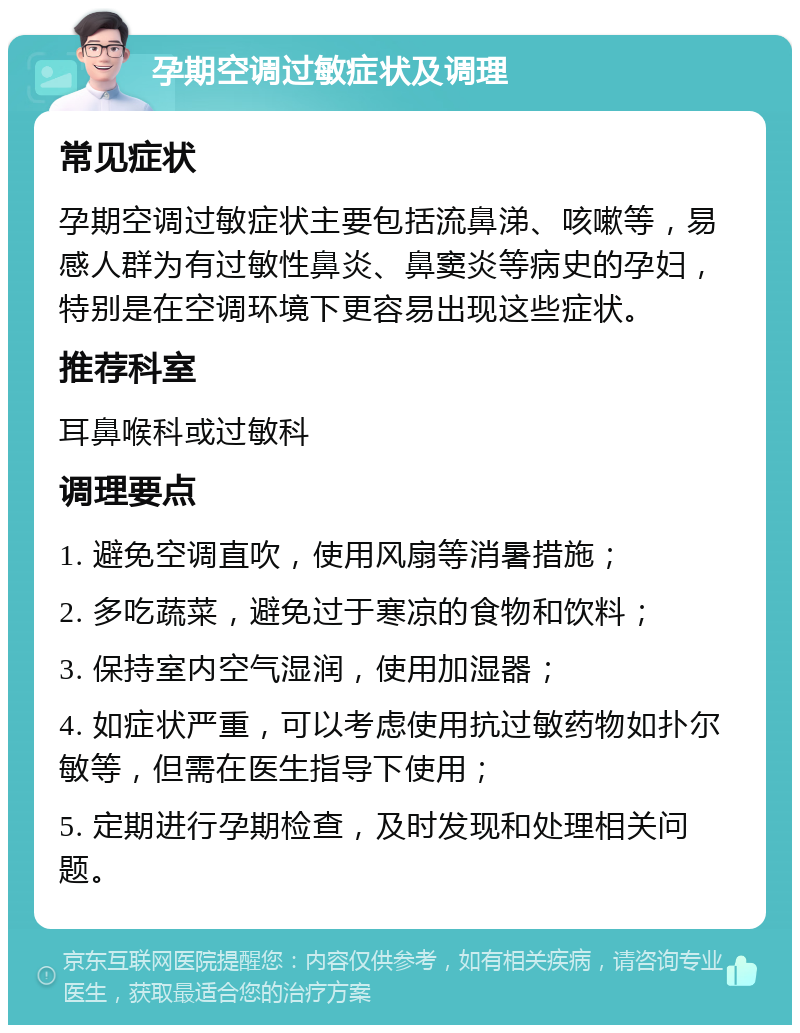 孕期空调过敏症状及调理 常见症状 孕期空调过敏症状主要包括流鼻涕、咳嗽等，易感人群为有过敏性鼻炎、鼻窦炎等病史的孕妇，特别是在空调环境下更容易出现这些症状。 推荐科室 耳鼻喉科或过敏科 调理要点 1. 避免空调直吹，使用风扇等消暑措施； 2. 多吃蔬菜，避免过于寒凉的食物和饮料； 3. 保持室内空气湿润，使用加湿器； 4. 如症状严重，可以考虑使用抗过敏药物如扑尔敏等，但需在医生指导下使用； 5. 定期进行孕期检查，及时发现和处理相关问题。