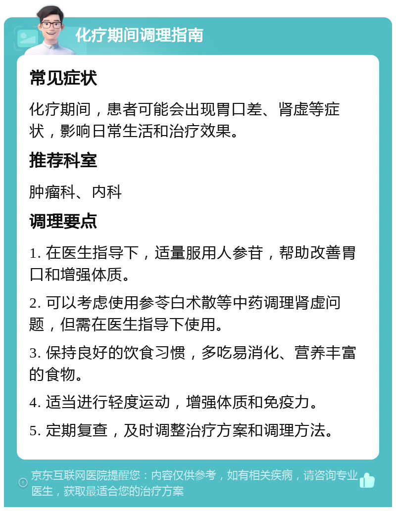 化疗期间调理指南 常见症状 化疗期间，患者可能会出现胃口差、肾虚等症状，影响日常生活和治疗效果。 推荐科室 肿瘤科、内科 调理要点 1. 在医生指导下，适量服用人参苷，帮助改善胃口和增强体质。 2. 可以考虑使用参苓白术散等中药调理肾虚问题，但需在医生指导下使用。 3. 保持良好的饮食习惯，多吃易消化、营养丰富的食物。 4. 适当进行轻度运动，增强体质和免疫力。 5. 定期复查，及时调整治疗方案和调理方法。