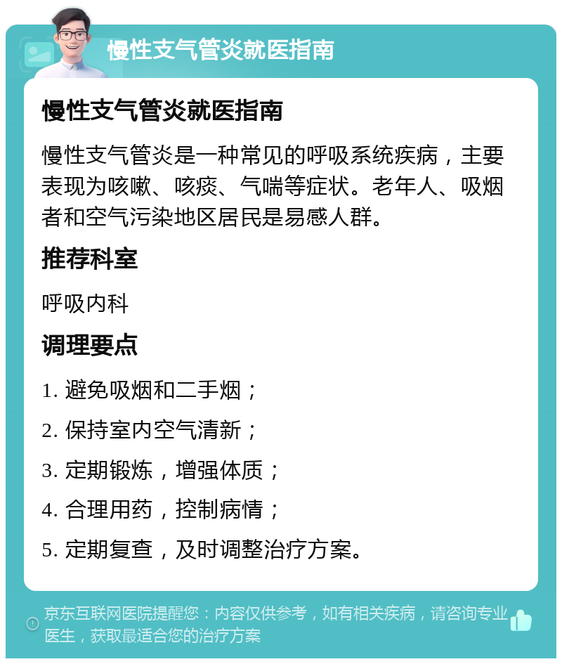 慢性支气管炎就医指南 慢性支气管炎就医指南 慢性支气管炎是一种常见的呼吸系统疾病，主要表现为咳嗽、咳痰、气喘等症状。老年人、吸烟者和空气污染地区居民是易感人群。 推荐科室 呼吸内科 调理要点 1. 避免吸烟和二手烟； 2. 保持室内空气清新； 3. 定期锻炼，增强体质； 4. 合理用药，控制病情； 5. 定期复查，及时调整治疗方案。