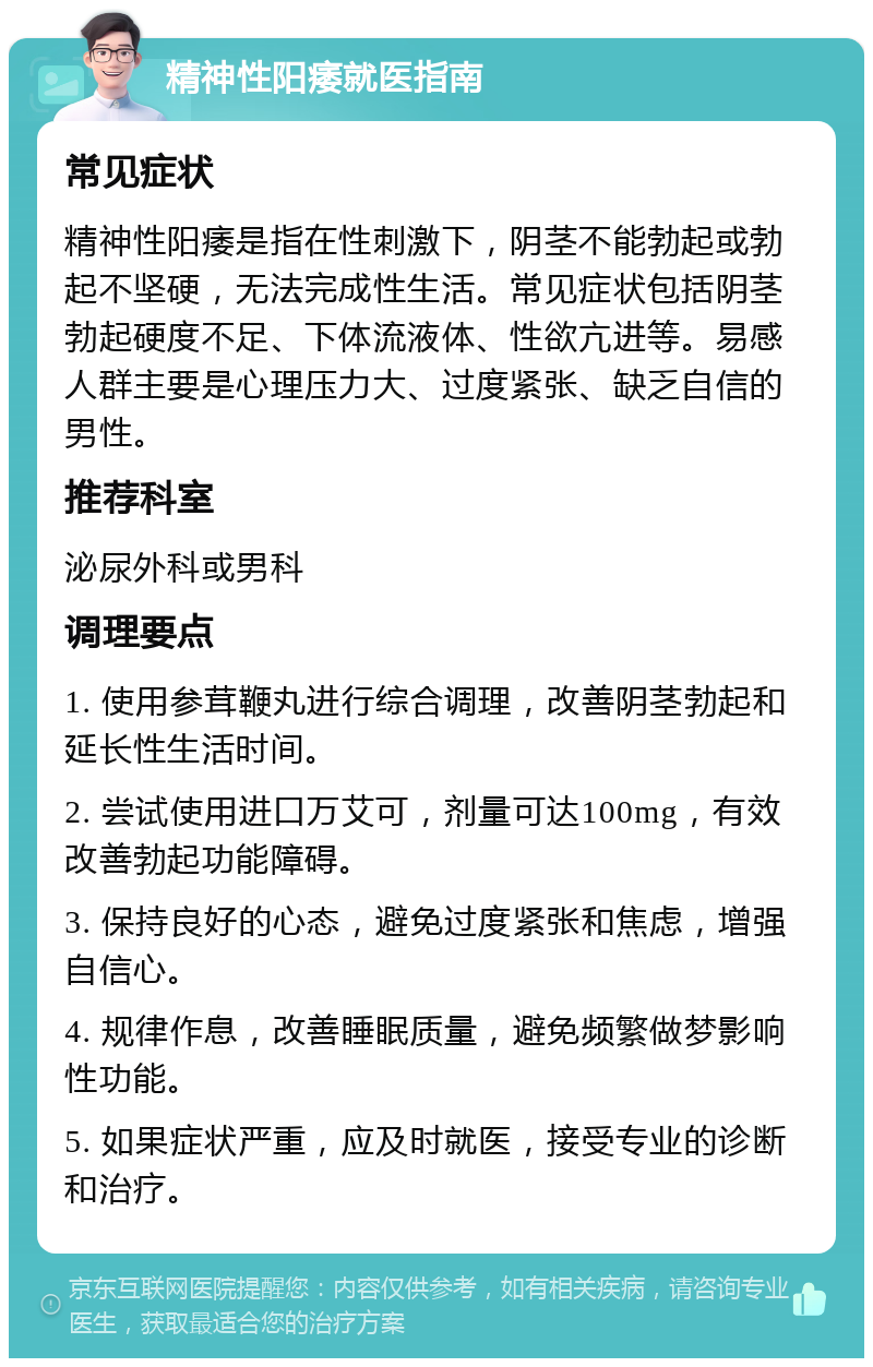 精神性阳痿就医指南 常见症状 精神性阳痿是指在性刺激下，阴茎不能勃起或勃起不坚硬，无法完成性生活。常见症状包括阴茎勃起硬度不足、下体流液体、性欲亢进等。易感人群主要是心理压力大、过度紧张、缺乏自信的男性。 推荐科室 泌尿外科或男科 调理要点 1. 使用参茸鞭丸进行综合调理，改善阴茎勃起和延长性生活时间。 2. 尝试使用进口万艾可，剂量可达100mg，有效改善勃起功能障碍。 3. 保持良好的心态，避免过度紧张和焦虑，增强自信心。 4. 规律作息，改善睡眠质量，避免频繁做梦影响性功能。 5. 如果症状严重，应及时就医，接受专业的诊断和治疗。