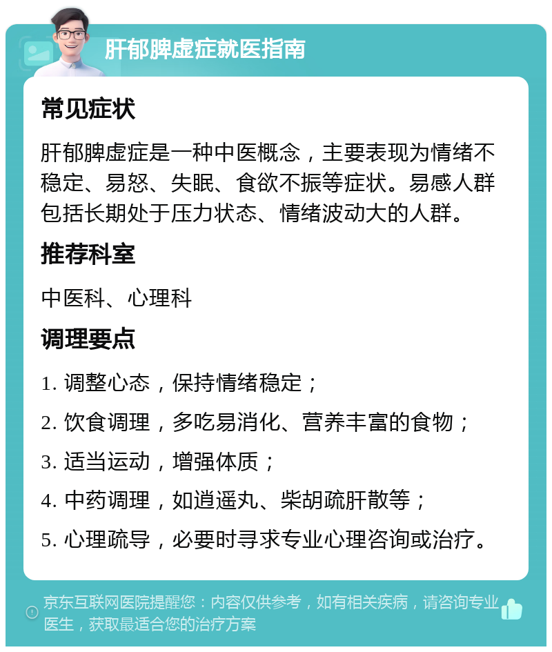 肝郁脾虚症就医指南 常见症状 肝郁脾虚症是一种中医概念，主要表现为情绪不稳定、易怒、失眠、食欲不振等症状。易感人群包括长期处于压力状态、情绪波动大的人群。 推荐科室 中医科、心理科 调理要点 1. 调整心态，保持情绪稳定； 2. 饮食调理，多吃易消化、营养丰富的食物； 3. 适当运动，增强体质； 4. 中药调理，如逍遥丸、柴胡疏肝散等； 5. 心理疏导，必要时寻求专业心理咨询或治疗。