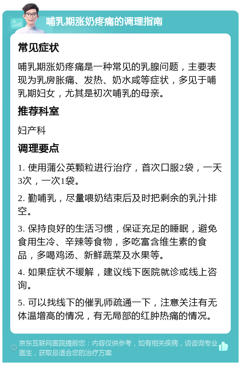 哺乳期涨奶疼痛的调理指南 常见症状 哺乳期涨奶疼痛是一种常见的乳腺问题，主要表现为乳房胀痛、发热、奶水咸等症状，多见于哺乳期妇女，尤其是初次哺乳的母亲。 推荐科室 妇产科 调理要点 1. 使用蒲公英颗粒进行治疗，首次口服2袋，一天3次，一次1袋。 2. 勤哺乳，尽量喂奶结束后及时把剩余的乳汁排空。 3. 保持良好的生活习惯，保证充足的睡眠，避免食用生冷、辛辣等食物，多吃富含维生素的食品，多喝鸡汤、新鲜蔬菜及水果等。 4. 如果症状不缓解，建议线下医院就诊或线上咨询。 5. 可以找线下的催乳师疏通一下，注意关注有无体温增高的情况，有无局部的红肿热痛的情况。