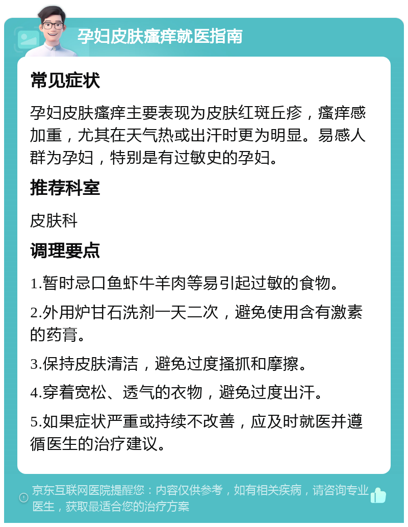 孕妇皮肤瘙痒就医指南 常见症状 孕妇皮肤瘙痒主要表现为皮肤红斑丘疹，瘙痒感加重，尤其在天气热或出汗时更为明显。易感人群为孕妇，特别是有过敏史的孕妇。 推荐科室 皮肤科 调理要点 1.暂时忌口鱼虾牛羊肉等易引起过敏的食物。 2.外用炉甘石洗剂一天二次，避免使用含有激素的药膏。 3.保持皮肤清洁，避免过度搔抓和摩擦。 4.穿着宽松、透气的衣物，避免过度出汗。 5.如果症状严重或持续不改善，应及时就医并遵循医生的治疗建议。