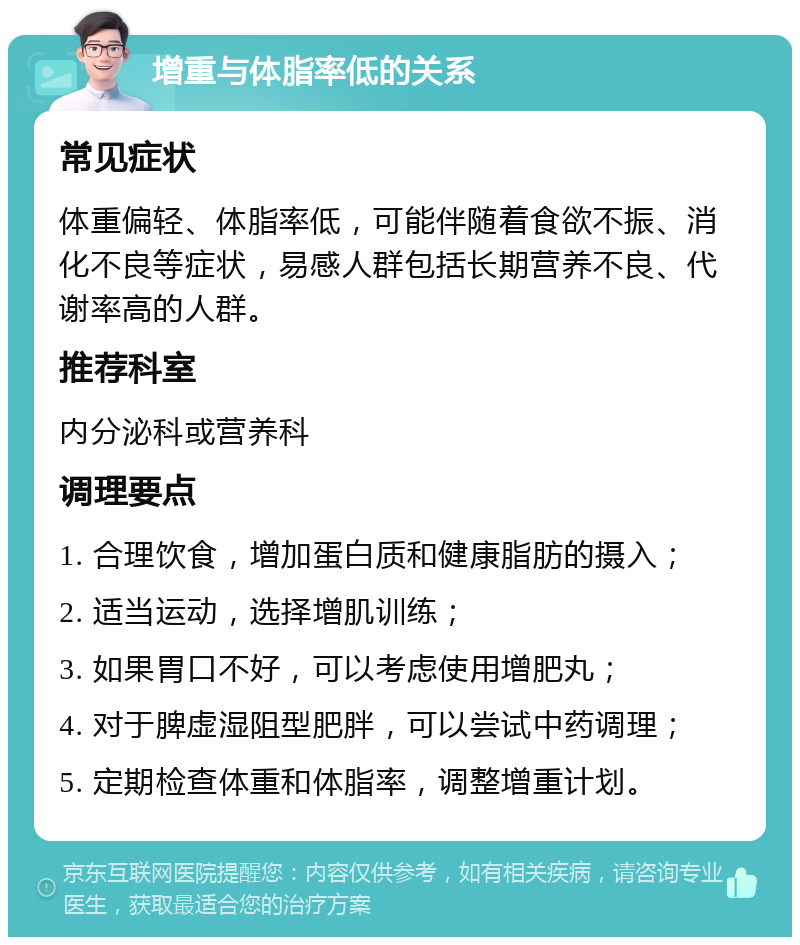 增重与体脂率低的关系 常见症状 体重偏轻、体脂率低，可能伴随着食欲不振、消化不良等症状，易感人群包括长期营养不良、代谢率高的人群。 推荐科室 内分泌科或营养科 调理要点 1. 合理饮食，增加蛋白质和健康脂肪的摄入； 2. 适当运动，选择增肌训练； 3. 如果胃口不好，可以考虑使用增肥丸； 4. 对于脾虚湿阻型肥胖，可以尝试中药调理； 5. 定期检查体重和体脂率，调整增重计划。