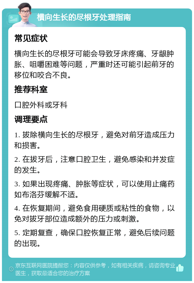 横向生长的尽根牙处理指南 常见症状 横向生长的尽根牙可能会导致牙床疼痛、牙龈肿胀、咀嚼困难等问题，严重时还可能引起前牙的移位和咬合不良。 推荐科室 口腔外科或牙科 调理要点 1. 拔除横向生长的尽根牙，避免对前牙造成压力和损害。 2. 在拔牙后，注意口腔卫生，避免感染和并发症的发生。 3. 如果出现疼痛、肿胀等症状，可以使用止痛药如布洛芬缓解不适。 4. 在恢复期间，避免食用硬质或粘性的食物，以免对拔牙部位造成额外的压力或刺激。 5. 定期复查，确保口腔恢复正常，避免后续问题的出现。