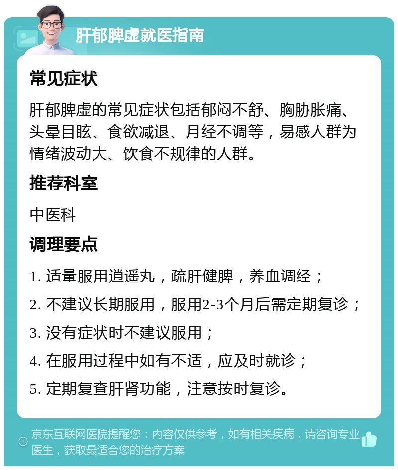 肝郁脾虚就医指南 常见症状 肝郁脾虚的常见症状包括郁闷不舒、胸胁胀痛、头晕目眩、食欲减退、月经不调等，易感人群为情绪波动大、饮食不规律的人群。 推荐科室 中医科 调理要点 1. 适量服用逍遥丸，疏肝健脾，养血调经； 2. 不建议长期服用，服用2-3个月后需定期复诊； 3. 没有症状时不建议服用； 4. 在服用过程中如有不适，应及时就诊； 5. 定期复查肝肾功能，注意按时复诊。