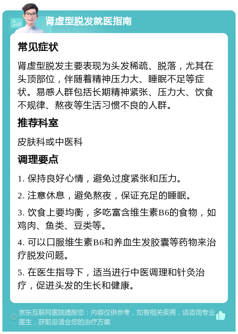 肾虚型脱发就医指南 常见症状 肾虚型脱发主要表现为头发稀疏、脱落，尤其在头顶部位，伴随着精神压力大、睡眠不足等症状。易感人群包括长期精神紧张、压力大、饮食不规律、熬夜等生活习惯不良的人群。 推荐科室 皮肤科或中医科 调理要点 1. 保持良好心情，避免过度紧张和压力。 2. 注意休息，避免熬夜，保证充足的睡眠。 3. 饮食上要均衡，多吃富含维生素B6的食物，如鸡肉、鱼类、豆类等。 4. 可以口服维生素B6和养血生发胶囊等药物来治疗脱发问题。 5. 在医生指导下，适当进行中医调理和针灸治疗，促进头发的生长和健康。