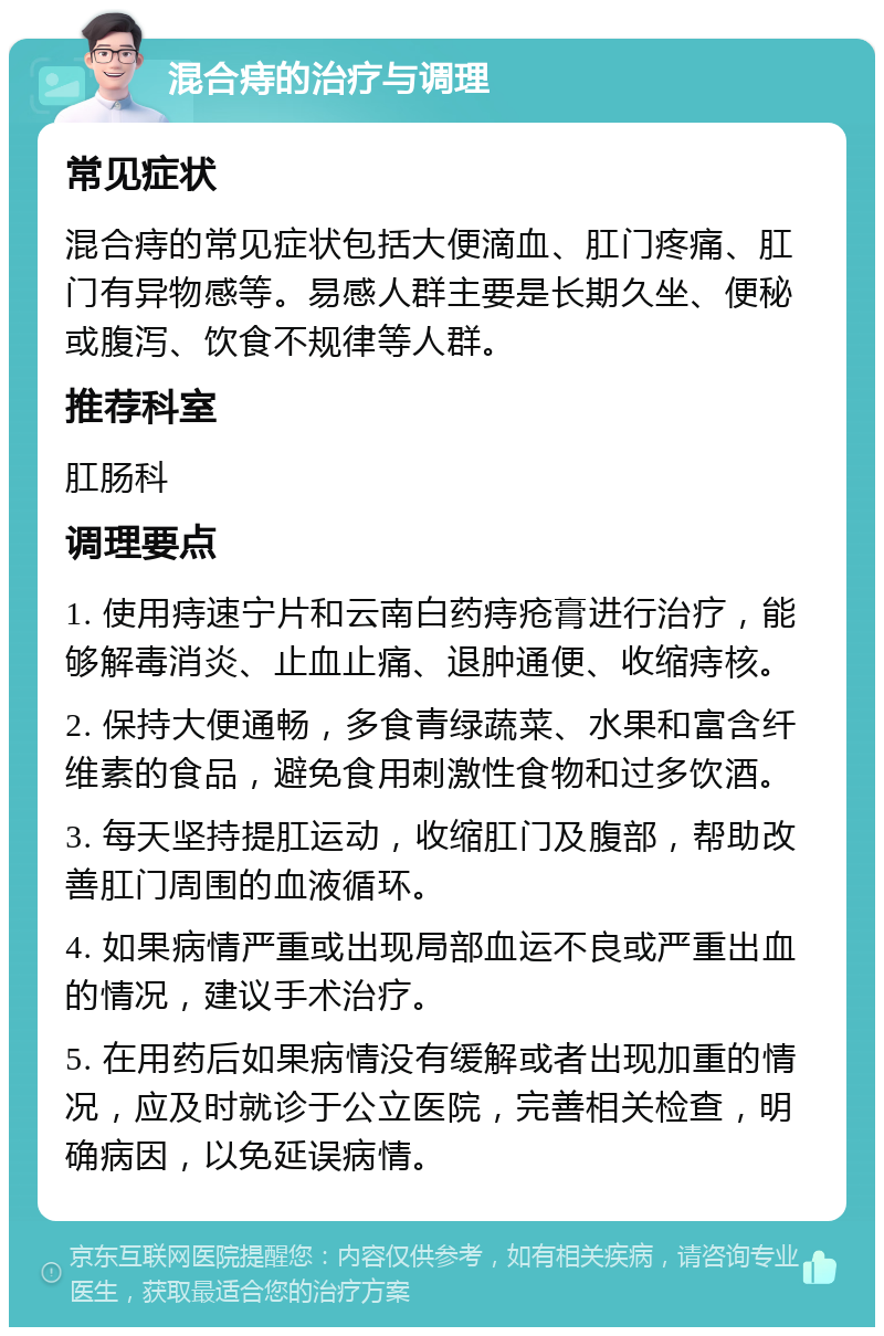 混合痔的治疗与调理 常见症状 混合痔的常见症状包括大便滴血、肛门疼痛、肛门有异物感等。易感人群主要是长期久坐、便秘或腹泻、饮食不规律等人群。 推荐科室 肛肠科 调理要点 1. 使用痔速宁片和云南白药痔疮膏进行治疗，能够解毒消炎、止血止痛、退肿通便、收缩痔核。 2. 保持大便通畅，多食青绿蔬菜、水果和富含纤维素的食品，避免食用刺激性食物和过多饮酒。 3. 每天坚持提肛运动，收缩肛门及腹部，帮助改善肛门周围的血液循环。 4. 如果病情严重或出现局部血运不良或严重出血的情况，建议手术治疗。 5. 在用药后如果病情没有缓解或者出现加重的情况，应及时就诊于公立医院，完善相关检查，明确病因，以免延误病情。