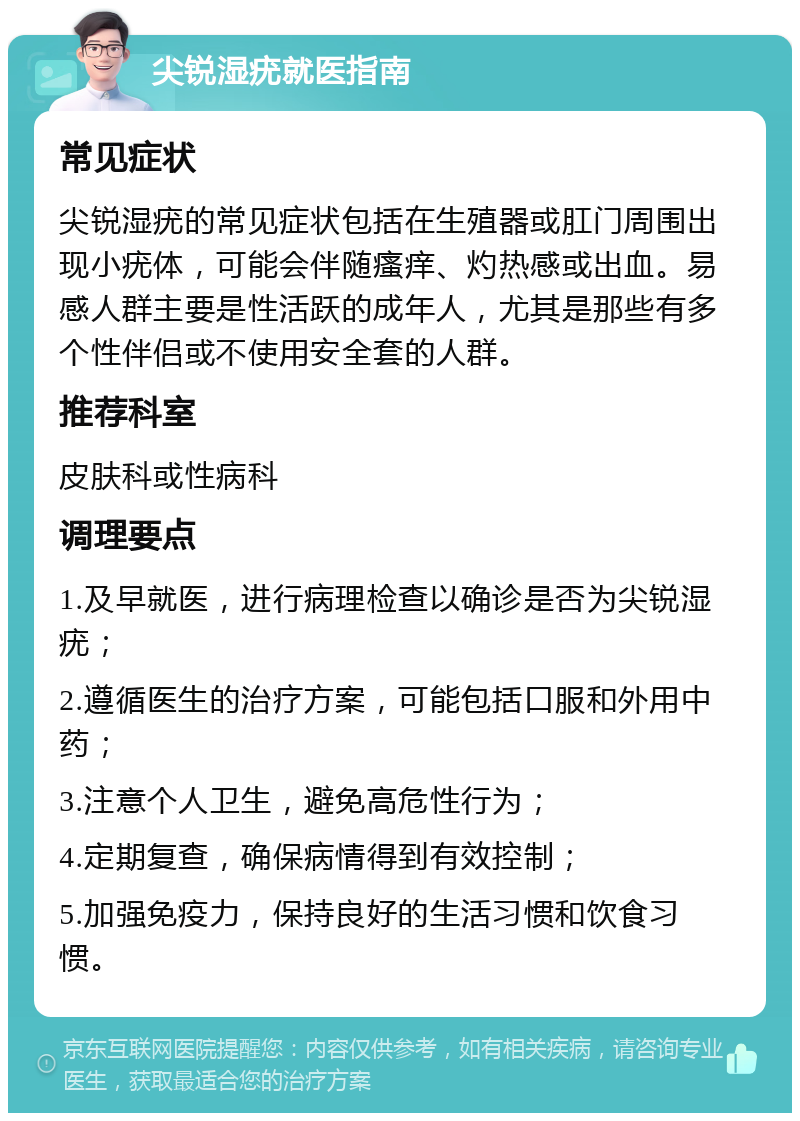 尖锐湿疣就医指南 常见症状 尖锐湿疣的常见症状包括在生殖器或肛门周围出现小疣体，可能会伴随瘙痒、灼热感或出血。易感人群主要是性活跃的成年人，尤其是那些有多个性伴侣或不使用安全套的人群。 推荐科室 皮肤科或性病科 调理要点 1.及早就医，进行病理检查以确诊是否为尖锐湿疣； 2.遵循医生的治疗方案，可能包括口服和外用中药； 3.注意个人卫生，避免高危性行为； 4.定期复查，确保病情得到有效控制； 5.加强免疫力，保持良好的生活习惯和饮食习惯。