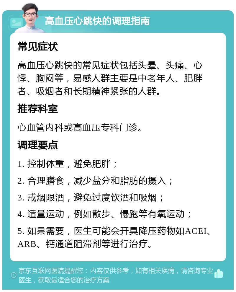 高血压心跳快的调理指南 常见症状 高血压心跳快的常见症状包括头晕、头痛、心悸、胸闷等，易感人群主要是中老年人、肥胖者、吸烟者和长期精神紧张的人群。 推荐科室 心血管内科或高血压专科门诊。 调理要点 1. 控制体重，避免肥胖； 2. 合理膳食，减少盐分和脂肪的摄入； 3. 戒烟限酒，避免过度饮酒和吸烟； 4. 适量运动，例如散步、慢跑等有氧运动； 5. 如果需要，医生可能会开具降压药物如ACEI、ARB、钙通道阻滞剂等进行治疗。