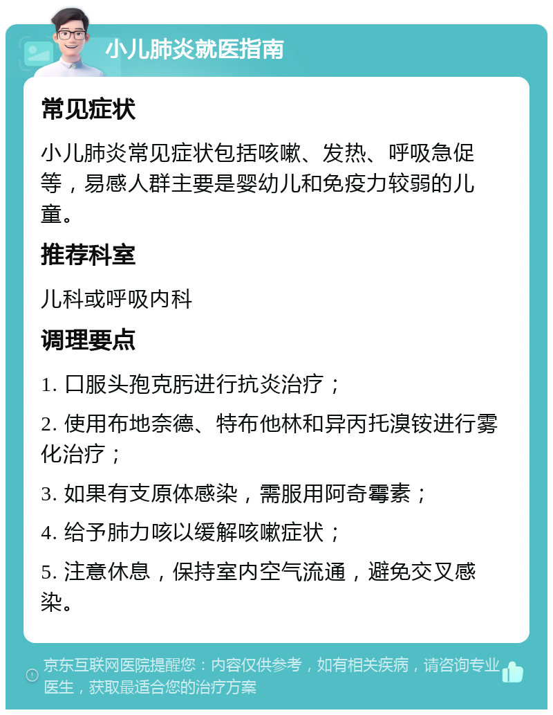 小儿肺炎就医指南 常见症状 小儿肺炎常见症状包括咳嗽、发热、呼吸急促等，易感人群主要是婴幼儿和免疫力较弱的儿童。 推荐科室 儿科或呼吸内科 调理要点 1. 口服头孢克肟进行抗炎治疗； 2. 使用布地奈德、特布他林和异丙托溴铵进行雾化治疗； 3. 如果有支原体感染，需服用阿奇霉素； 4. 给予肺力咳以缓解咳嗽症状； 5. 注意休息，保持室内空气流通，避免交叉感染。