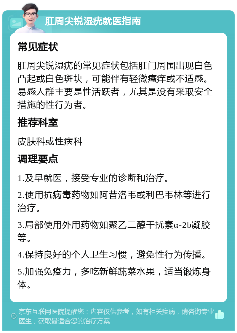 肛周尖锐湿疣就医指南 常见症状 肛周尖锐湿疣的常见症状包括肛门周围出现白色凸起或白色斑块，可能伴有轻微瘙痒或不适感。易感人群主要是性活跃者，尤其是没有采取安全措施的性行为者。 推荐科室 皮肤科或性病科 调理要点 1.及早就医，接受专业的诊断和治疗。 2.使用抗病毒药物如阿昔洛韦或利巴韦林等进行治疗。 3.局部使用外用药物如聚乙二醇干扰素α-2b凝胶等。 4.保持良好的个人卫生习惯，避免性行为传播。 5.加强免疫力，多吃新鲜蔬菜水果，适当锻炼身体。