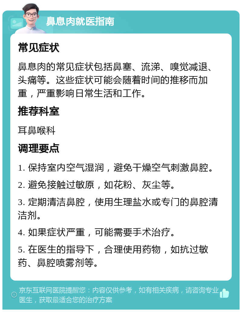 鼻息肉就医指南 常见症状 鼻息肉的常见症状包括鼻塞、流涕、嗅觉减退、头痛等。这些症状可能会随着时间的推移而加重，严重影响日常生活和工作。 推荐科室 耳鼻喉科 调理要点 1. 保持室内空气湿润，避免干燥空气刺激鼻腔。 2. 避免接触过敏原，如花粉、灰尘等。 3. 定期清洁鼻腔，使用生理盐水或专门的鼻腔清洁剂。 4. 如果症状严重，可能需要手术治疗。 5. 在医生的指导下，合理使用药物，如抗过敏药、鼻腔喷雾剂等。