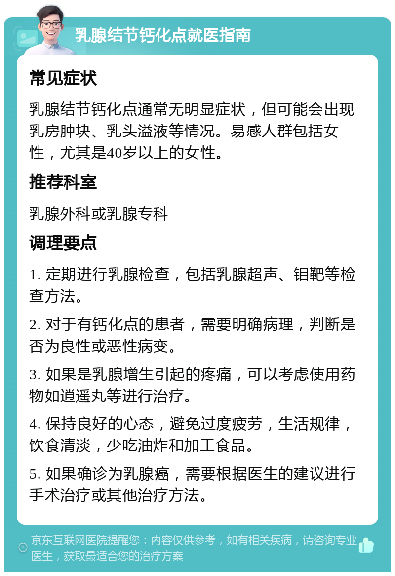 乳腺结节钙化点就医指南 常见症状 乳腺结节钙化点通常无明显症状，但可能会出现乳房肿块、乳头溢液等情况。易感人群包括女性，尤其是40岁以上的女性。 推荐科室 乳腺外科或乳腺专科 调理要点 1. 定期进行乳腺检查，包括乳腺超声、钼靶等检查方法。 2. 对于有钙化点的患者，需要明确病理，判断是否为良性或恶性病变。 3. 如果是乳腺增生引起的疼痛，可以考虑使用药物如逍遥丸等进行治疗。 4. 保持良好的心态，避免过度疲劳，生活规律，饮食清淡，少吃油炸和加工食品。 5. 如果确诊为乳腺癌，需要根据医生的建议进行手术治疗或其他治疗方法。