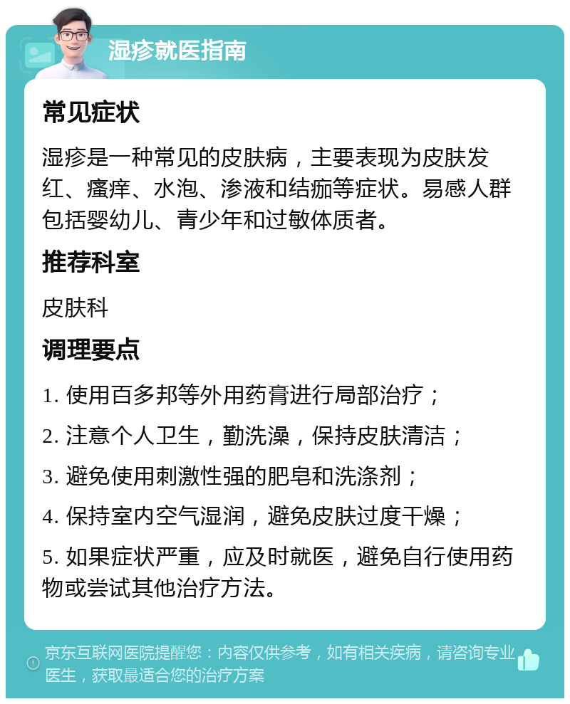 湿疹就医指南 常见症状 湿疹是一种常见的皮肤病，主要表现为皮肤发红、瘙痒、水泡、渗液和结痂等症状。易感人群包括婴幼儿、青少年和过敏体质者。 推荐科室 皮肤科 调理要点 1. 使用百多邦等外用药膏进行局部治疗； 2. 注意个人卫生，勤洗澡，保持皮肤清洁； 3. 避免使用刺激性强的肥皂和洗涤剂； 4. 保持室内空气湿润，避免皮肤过度干燥； 5. 如果症状严重，应及时就医，避免自行使用药物或尝试其他治疗方法。