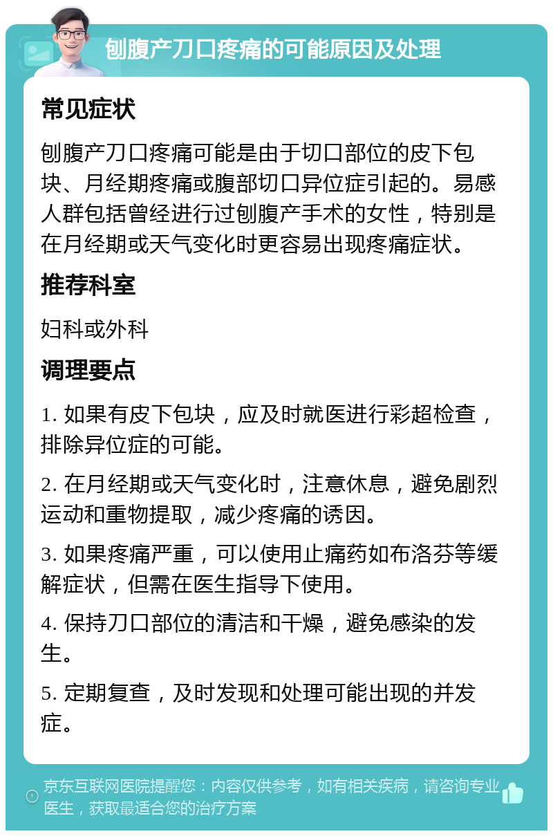 刨腹产刀口疼痛的可能原因及处理 常见症状 刨腹产刀口疼痛可能是由于切口部位的皮下包块、月经期疼痛或腹部切口异位症引起的。易感人群包括曾经进行过刨腹产手术的女性，特别是在月经期或天气变化时更容易出现疼痛症状。 推荐科室 妇科或外科 调理要点 1. 如果有皮下包块，应及时就医进行彩超检查，排除异位症的可能。 2. 在月经期或天气变化时，注意休息，避免剧烈运动和重物提取，减少疼痛的诱因。 3. 如果疼痛严重，可以使用止痛药如布洛芬等缓解症状，但需在医生指导下使用。 4. 保持刀口部位的清洁和干燥，避免感染的发生。 5. 定期复查，及时发现和处理可能出现的并发症。