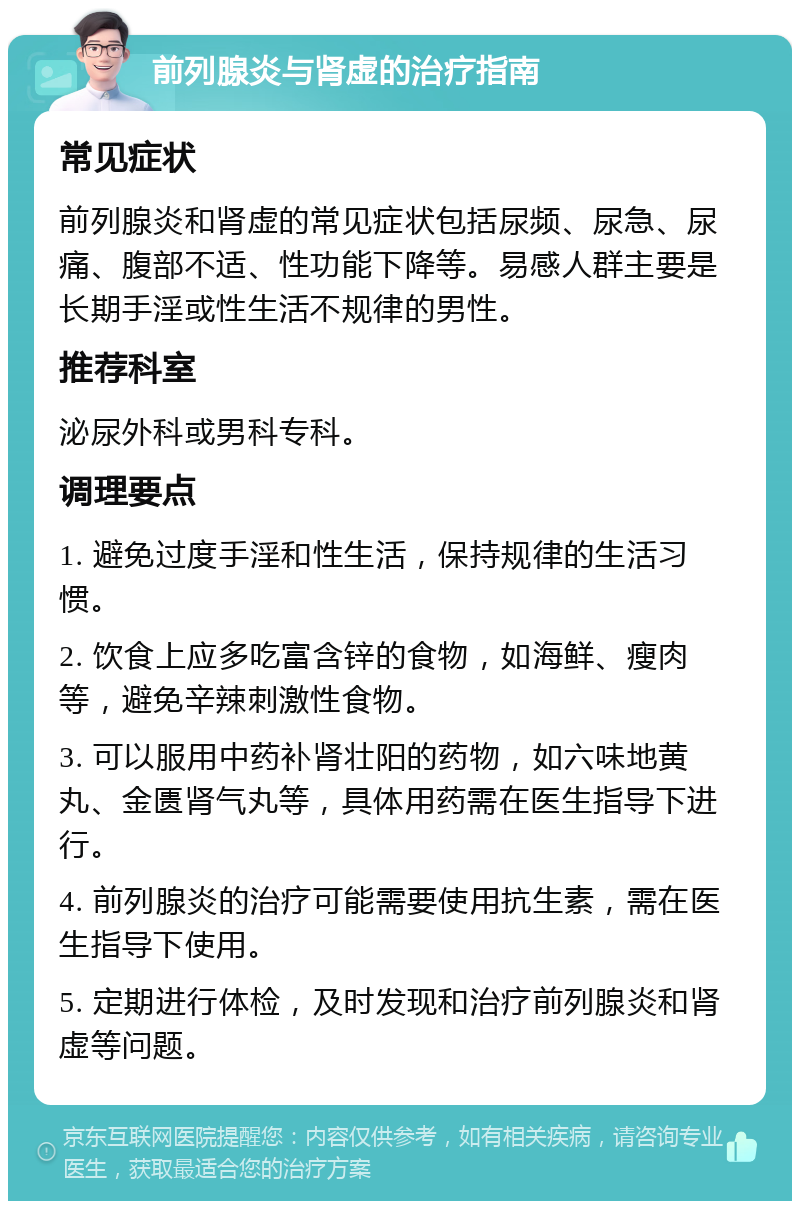 前列腺炎与肾虚的治疗指南 常见症状 前列腺炎和肾虚的常见症状包括尿频、尿急、尿痛、腹部不适、性功能下降等。易感人群主要是长期手淫或性生活不规律的男性。 推荐科室 泌尿外科或男科专科。 调理要点 1. 避免过度手淫和性生活，保持规律的生活习惯。 2. 饮食上应多吃富含锌的食物，如海鲜、瘦肉等，避免辛辣刺激性食物。 3. 可以服用中药补肾壮阳的药物，如六味地黄丸、金匮肾气丸等，具体用药需在医生指导下进行。 4. 前列腺炎的治疗可能需要使用抗生素，需在医生指导下使用。 5. 定期进行体检，及时发现和治疗前列腺炎和肾虚等问题。