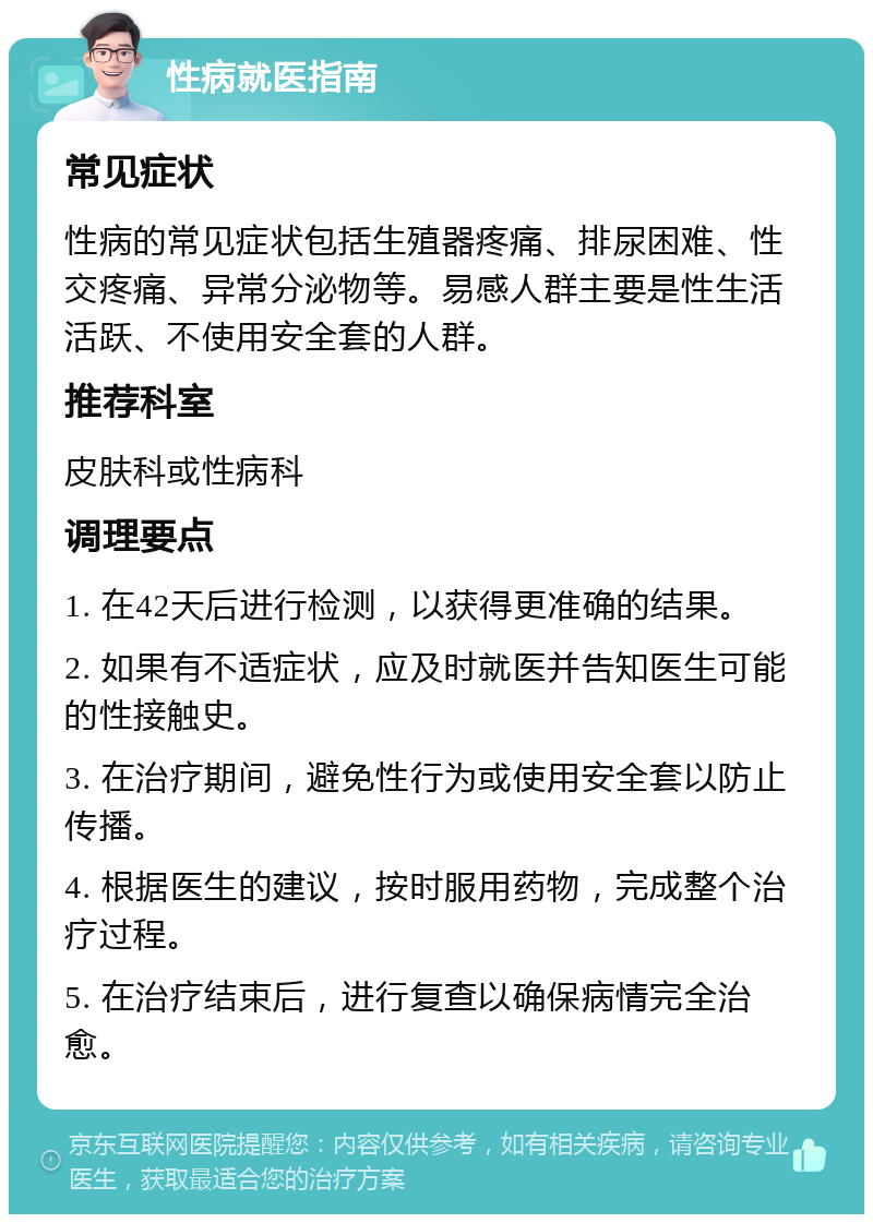 性病就医指南 常见症状 性病的常见症状包括生殖器疼痛、排尿困难、性交疼痛、异常分泌物等。易感人群主要是性生活活跃、不使用安全套的人群。 推荐科室 皮肤科或性病科 调理要点 1. 在42天后进行检测，以获得更准确的结果。 2. 如果有不适症状，应及时就医并告知医生可能的性接触史。 3. 在治疗期间，避免性行为或使用安全套以防止传播。 4. 根据医生的建议，按时服用药物，完成整个治疗过程。 5. 在治疗结束后，进行复查以确保病情完全治愈。