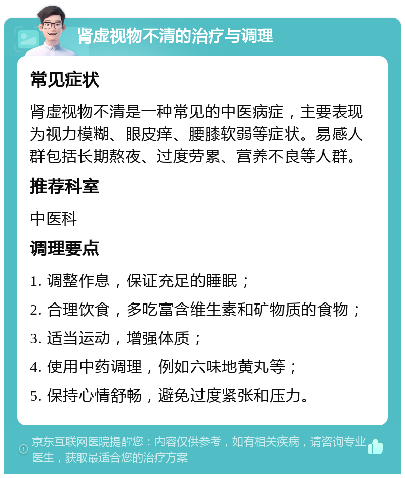 肾虚视物不清的治疗与调理 常见症状 肾虚视物不清是一种常见的中医病症，主要表现为视力模糊、眼皮痒、腰膝软弱等症状。易感人群包括长期熬夜、过度劳累、营养不良等人群。 推荐科室 中医科 调理要点 1. 调整作息，保证充足的睡眠； 2. 合理饮食，多吃富含维生素和矿物质的食物； 3. 适当运动，增强体质； 4. 使用中药调理，例如六味地黄丸等； 5. 保持心情舒畅，避免过度紧张和压力。