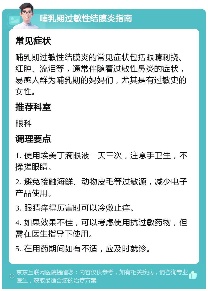 哺乳期过敏性结膜炎指南 常见症状 哺乳期过敏性结膜炎的常见症状包括眼睛刺挠、红肿、流泪等，通常伴随着过敏性鼻炎的症状，易感人群为哺乳期的妈妈们，尤其是有过敏史的女性。 推荐科室 眼科 调理要点 1. 使用埃美丁滴眼液一天三次，注意手卫生，不揉搓眼睛。 2. 避免接触海鲜、动物皮毛等过敏源，减少电子产品使用。 3. 眼睛痒得厉害时可以冷敷止痒。 4. 如果效果不佳，可以考虑使用抗过敏药物，但需在医生指导下使用。 5. 在用药期间如有不适，应及时就诊。