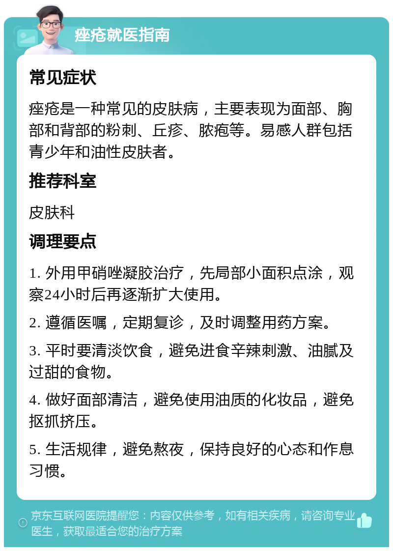 痤疮就医指南 常见症状 痤疮是一种常见的皮肤病，主要表现为面部、胸部和背部的粉刺、丘疹、脓疱等。易感人群包括青少年和油性皮肤者。 推荐科室 皮肤科 调理要点 1. 外用甲硝唑凝胶治疗，先局部小面积点涂，观察24小时后再逐渐扩大使用。 2. 遵循医嘱，定期复诊，及时调整用药方案。 3. 平时要清淡饮食，避免进食辛辣刺激、油腻及过甜的食物。 4. 做好面部清洁，避免使用油质的化妆品，避免抠抓挤压。 5. 生活规律，避免熬夜，保持良好的心态和作息习惯。