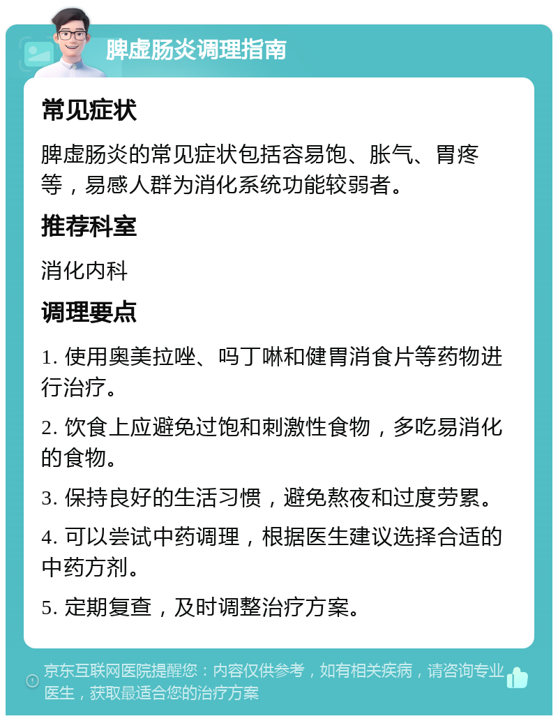 脾虚肠炎调理指南 常见症状 脾虚肠炎的常见症状包括容易饱、胀气、胃疼等，易感人群为消化系统功能较弱者。 推荐科室 消化内科 调理要点 1. 使用奥美拉唑、吗丁啉和健胃消食片等药物进行治疗。 2. 饮食上应避免过饱和刺激性食物，多吃易消化的食物。 3. 保持良好的生活习惯，避免熬夜和过度劳累。 4. 可以尝试中药调理，根据医生建议选择合适的中药方剂。 5. 定期复查，及时调整治疗方案。