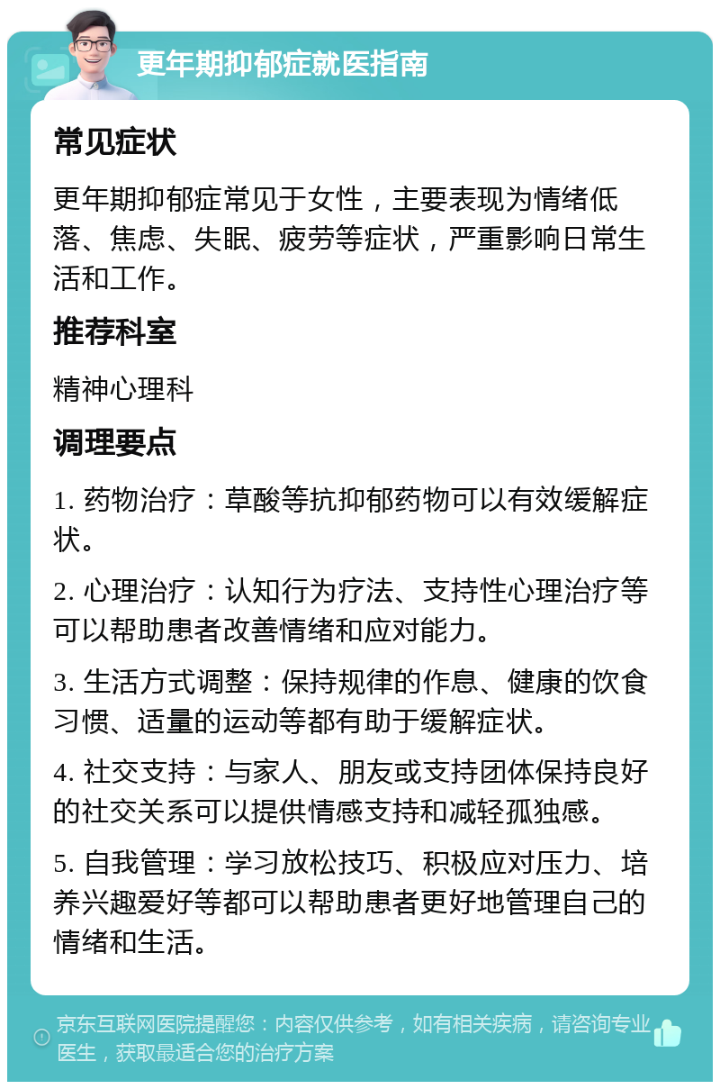 更年期抑郁症就医指南 常见症状 更年期抑郁症常见于女性，主要表现为情绪低落、焦虑、失眠、疲劳等症状，严重影响日常生活和工作。 推荐科室 精神心理科 调理要点 1. 药物治疗：草酸等抗抑郁药物可以有效缓解症状。 2. 心理治疗：认知行为疗法、支持性心理治疗等可以帮助患者改善情绪和应对能力。 3. 生活方式调整：保持规律的作息、健康的饮食习惯、适量的运动等都有助于缓解症状。 4. 社交支持：与家人、朋友或支持团体保持良好的社交关系可以提供情感支持和减轻孤独感。 5. 自我管理：学习放松技巧、积极应对压力、培养兴趣爱好等都可以帮助患者更好地管理自己的情绪和生活。