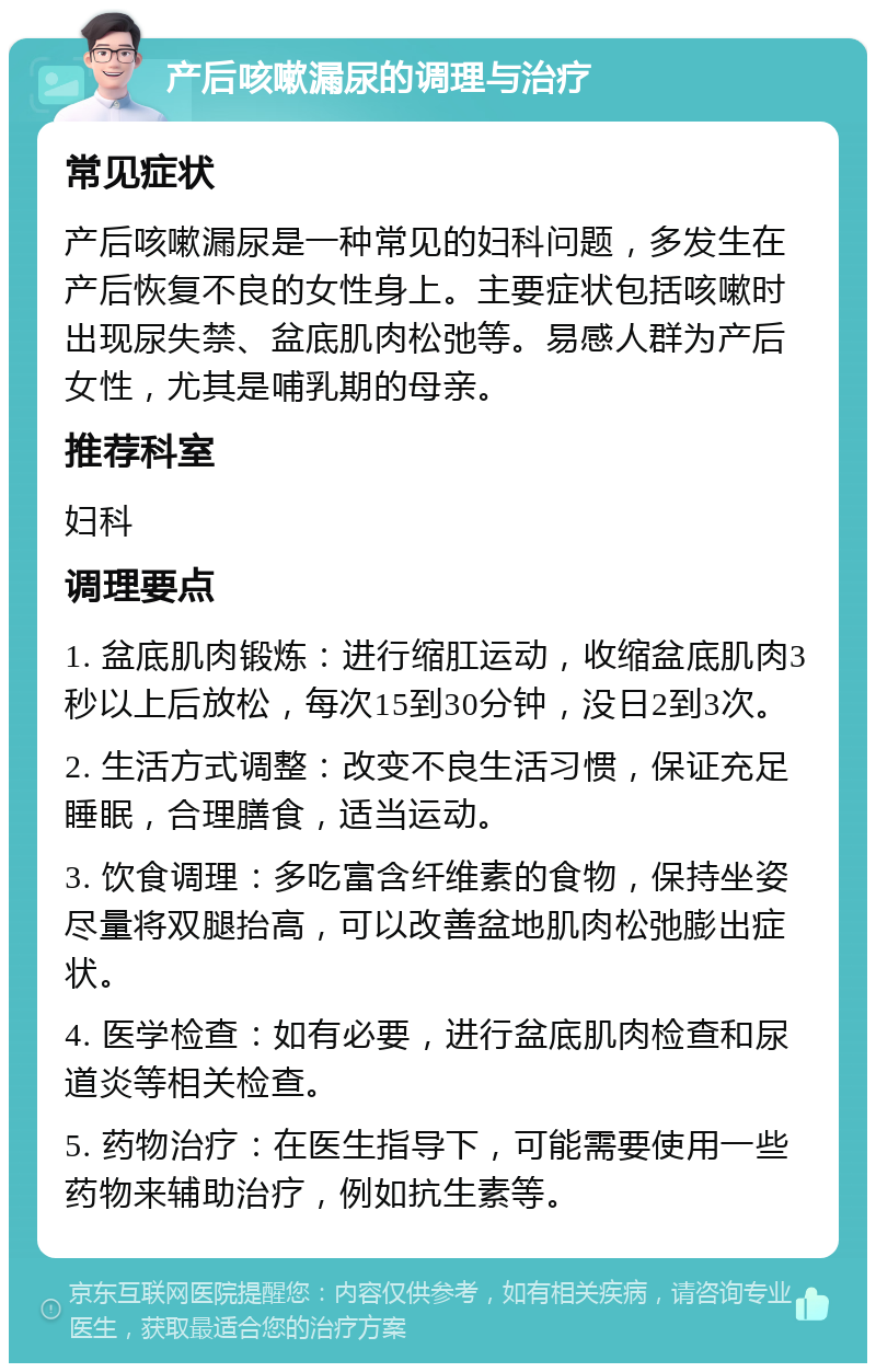 产后咳嗽漏尿的调理与治疗 常见症状 产后咳嗽漏尿是一种常见的妇科问题，多发生在产后恢复不良的女性身上。主要症状包括咳嗽时出现尿失禁、盆底肌肉松弛等。易感人群为产后女性，尤其是哺乳期的母亲。 推荐科室 妇科 调理要点 1. 盆底肌肉锻炼：进行缩肛运动，收缩盆底肌肉3秒以上后放松，每次15到30分钟，没日2到3次。 2. 生活方式调整：改变不良生活习惯，保证充足睡眠，合理膳食，适当运动。 3. 饮食调理：多吃富含纤维素的食物，保持坐姿尽量将双腿抬高，可以改善盆地肌肉松弛膨出症状。 4. 医学检查：如有必要，进行盆底肌肉检查和尿道炎等相关检查。 5. 药物治疗：在医生指导下，可能需要使用一些药物来辅助治疗，例如抗生素等。