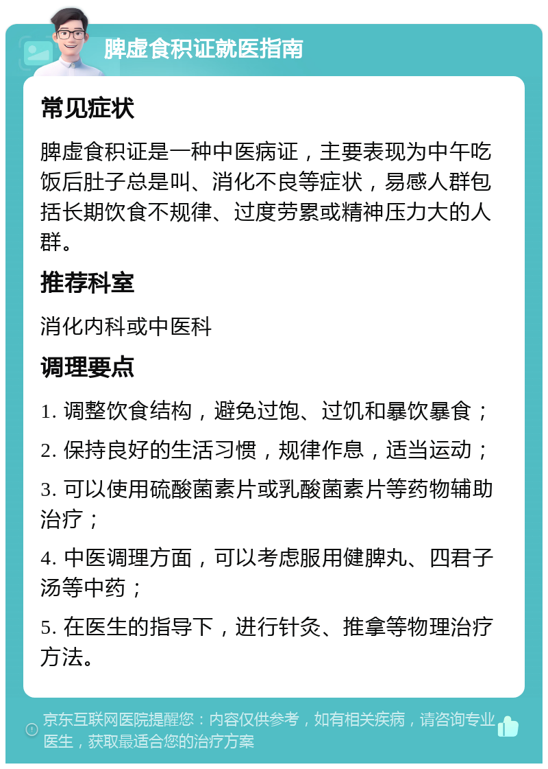 脾虚食积证就医指南 常见症状 脾虚食积证是一种中医病证，主要表现为中午吃饭后肚子总是叫、消化不良等症状，易感人群包括长期饮食不规律、过度劳累或精神压力大的人群。 推荐科室 消化内科或中医科 调理要点 1. 调整饮食结构，避免过饱、过饥和暴饮暴食； 2. 保持良好的生活习惯，规律作息，适当运动； 3. 可以使用硫酸菌素片或乳酸菌素片等药物辅助治疗； 4. 中医调理方面，可以考虑服用健脾丸、四君子汤等中药； 5. 在医生的指导下，进行针灸、推拿等物理治疗方法。