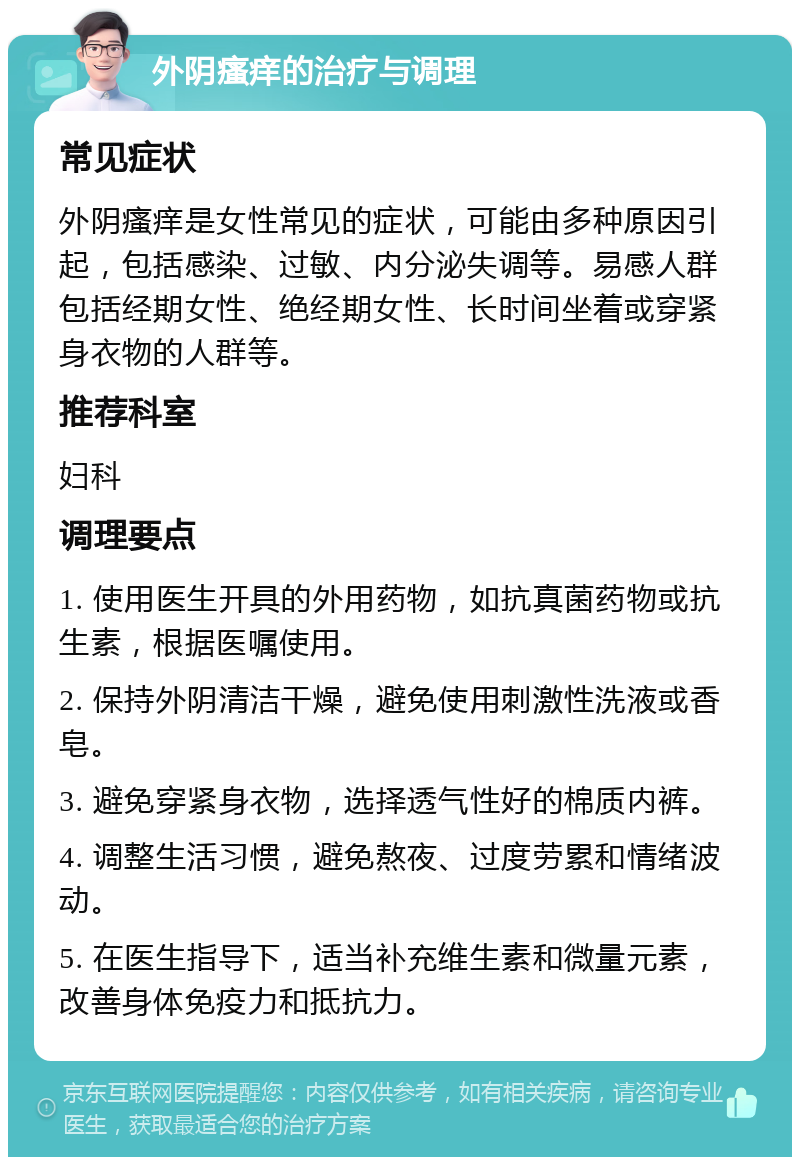 外阴瘙痒的治疗与调理 常见症状 外阴瘙痒是女性常见的症状，可能由多种原因引起，包括感染、过敏、内分泌失调等。易感人群包括经期女性、绝经期女性、长时间坐着或穿紧身衣物的人群等。 推荐科室 妇科 调理要点 1. 使用医生开具的外用药物，如抗真菌药物或抗生素，根据医嘱使用。 2. 保持外阴清洁干燥，避免使用刺激性洗液或香皂。 3. 避免穿紧身衣物，选择透气性好的棉质内裤。 4. 调整生活习惯，避免熬夜、过度劳累和情绪波动。 5. 在医生指导下，适当补充维生素和微量元素，改善身体免疫力和抵抗力。