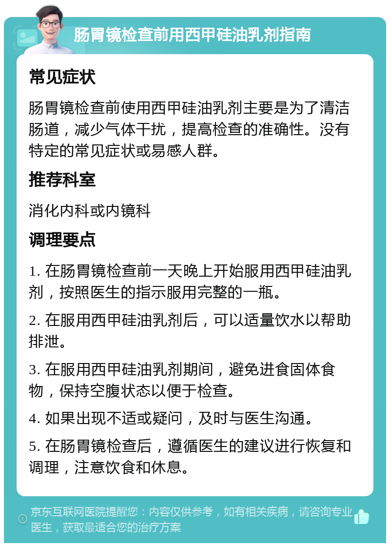 肠胃镜检查前用西甲硅油乳剂指南 常见症状 肠胃镜检查前使用西甲硅油乳剂主要是为了清洁肠道，减少气体干扰，提高检查的准确性。没有特定的常见症状或易感人群。 推荐科室 消化内科或内镜科 调理要点 1. 在肠胃镜检查前一天晚上开始服用西甲硅油乳剂，按照医生的指示服用完整的一瓶。 2. 在服用西甲硅油乳剂后，可以适量饮水以帮助排泄。 3. 在服用西甲硅油乳剂期间，避免进食固体食物，保持空腹状态以便于检查。 4. 如果出现不适或疑问，及时与医生沟通。 5. 在肠胃镜检查后，遵循医生的建议进行恢复和调理，注意饮食和休息。