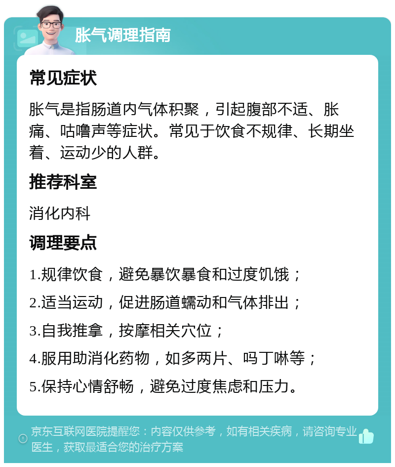 胀气调理指南 常见症状 胀气是指肠道内气体积聚，引起腹部不适、胀痛、咕噜声等症状。常见于饮食不规律、长期坐着、运动少的人群。 推荐科室 消化内科 调理要点 1.规律饮食，避免暴饮暴食和过度饥饿； 2.适当运动，促进肠道蠕动和气体排出； 3.自我推拿，按摩相关穴位； 4.服用助消化药物，如多两片、吗丁啉等； 5.保持心情舒畅，避免过度焦虑和压力。