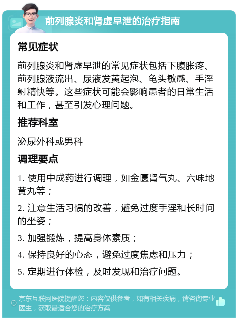 前列腺炎和肾虚早泄的治疗指南 常见症状 前列腺炎和肾虚早泄的常见症状包括下腹胀疼、前列腺液流出、尿液发黄起泡、龟头敏感、手淫射精快等。这些症状可能会影响患者的日常生活和工作，甚至引发心理问题。 推荐科室 泌尿外科或男科 调理要点 1. 使用中成药进行调理，如金匮肾气丸、六味地黄丸等； 2. 注意生活习惯的改善，避免过度手淫和长时间的坐姿； 3. 加强锻炼，提高身体素质； 4. 保持良好的心态，避免过度焦虑和压力； 5. 定期进行体检，及时发现和治疗问题。