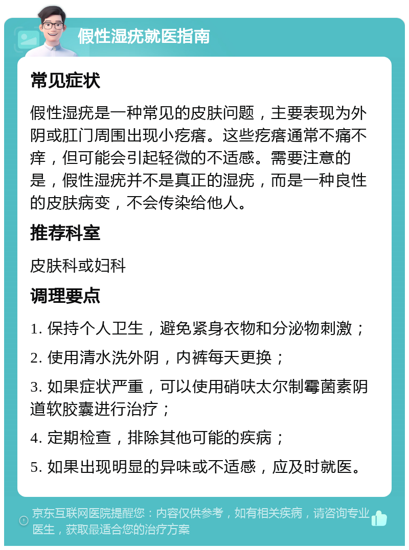 假性湿疣就医指南 常见症状 假性湿疣是一种常见的皮肤问题，主要表现为外阴或肛门周围出现小疙瘩。这些疙瘩通常不痛不痒，但可能会引起轻微的不适感。需要注意的是，假性湿疣并不是真正的湿疣，而是一种良性的皮肤病变，不会传染给他人。 推荐科室 皮肤科或妇科 调理要点 1. 保持个人卫生，避免紧身衣物和分泌物刺激； 2. 使用清水洗外阴，内裤每天更换； 3. 如果症状严重，可以使用硝呋太尔制霉菌素阴道软胶囊进行治疗； 4. 定期检查，排除其他可能的疾病； 5. 如果出现明显的异味或不适感，应及时就医。