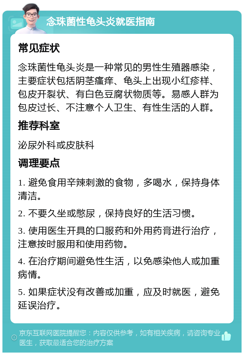 念珠菌性龟头炎就医指南 常见症状 念珠菌性龟头炎是一种常见的男性生殖器感染，主要症状包括阴茎瘙痒、龟头上出现小红疹样、包皮开裂状、有白色豆腐状物质等。易感人群为包皮过长、不注意个人卫生、有性生活的人群。 推荐科室 泌尿外科或皮肤科 调理要点 1. 避免食用辛辣刺激的食物，多喝水，保持身体清洁。 2. 不要久坐或憋尿，保持良好的生活习惯。 3. 使用医生开具的口服药和外用药膏进行治疗，注意按时服用和使用药物。 4. 在治疗期间避免性生活，以免感染他人或加重病情。 5. 如果症状没有改善或加重，应及时就医，避免延误治疗。