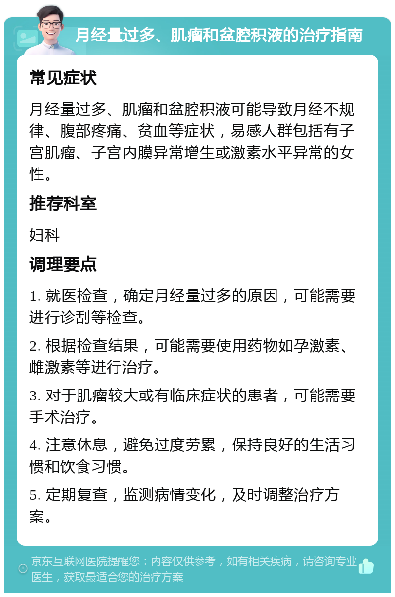 月经量过多、肌瘤和盆腔积液的治疗指南 常见症状 月经量过多、肌瘤和盆腔积液可能导致月经不规律、腹部疼痛、贫血等症状，易感人群包括有子宫肌瘤、子宫内膜异常增生或激素水平异常的女性。 推荐科室 妇科 调理要点 1. 就医检查，确定月经量过多的原因，可能需要进行诊刮等检查。 2. 根据检查结果，可能需要使用药物如孕激素、雌激素等进行治疗。 3. 对于肌瘤较大或有临床症状的患者，可能需要手术治疗。 4. 注意休息，避免过度劳累，保持良好的生活习惯和饮食习惯。 5. 定期复查，监测病情变化，及时调整治疗方案。