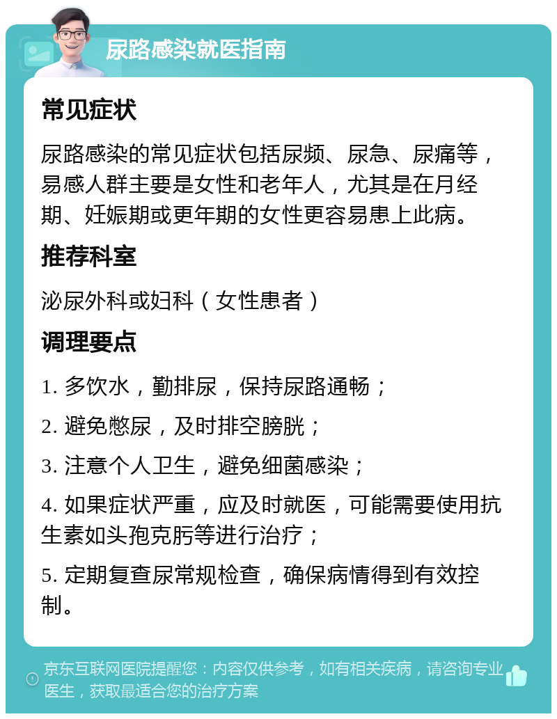 尿路感染就医指南 常见症状 尿路感染的常见症状包括尿频、尿急、尿痛等，易感人群主要是女性和老年人，尤其是在月经期、妊娠期或更年期的女性更容易患上此病。 推荐科室 泌尿外科或妇科（女性患者） 调理要点 1. 多饮水，勤排尿，保持尿路通畅； 2. 避免憋尿，及时排空膀胱； 3. 注意个人卫生，避免细菌感染； 4. 如果症状严重，应及时就医，可能需要使用抗生素如头孢克肟等进行治疗； 5. 定期复查尿常规检查，确保病情得到有效控制。