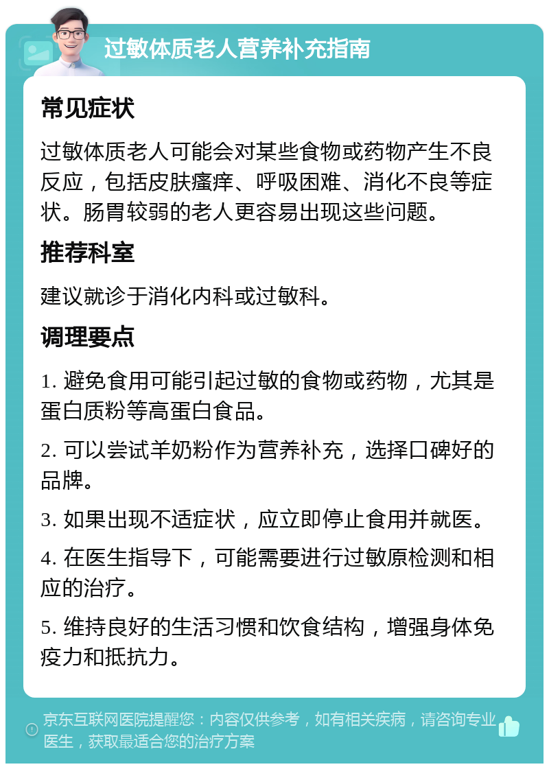 过敏体质老人营养补充指南 常见症状 过敏体质老人可能会对某些食物或药物产生不良反应，包括皮肤瘙痒、呼吸困难、消化不良等症状。肠胃较弱的老人更容易出现这些问题。 推荐科室 建议就诊于消化内科或过敏科。 调理要点 1. 避免食用可能引起过敏的食物或药物，尤其是蛋白质粉等高蛋白食品。 2. 可以尝试羊奶粉作为营养补充，选择口碑好的品牌。 3. 如果出现不适症状，应立即停止食用并就医。 4. 在医生指导下，可能需要进行过敏原检测和相应的治疗。 5. 维持良好的生活习惯和饮食结构，增强身体免疫力和抵抗力。