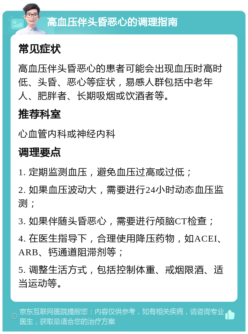 高血压伴头昏恶心的调理指南 常见症状 高血压伴头昏恶心的患者可能会出现血压时高时低、头昏、恶心等症状，易感人群包括中老年人、肥胖者、长期吸烟或饮酒者等。 推荐科室 心血管内科或神经内科 调理要点 1. 定期监测血压，避免血压过高或过低； 2. 如果血压波动大，需要进行24小时动态血压监测； 3. 如果伴随头昏恶心，需要进行颅脑CT检查； 4. 在医生指导下，合理使用降压药物，如ACEI、ARB、钙通道阻滞剂等； 5. 调整生活方式，包括控制体重、戒烟限酒、适当运动等。