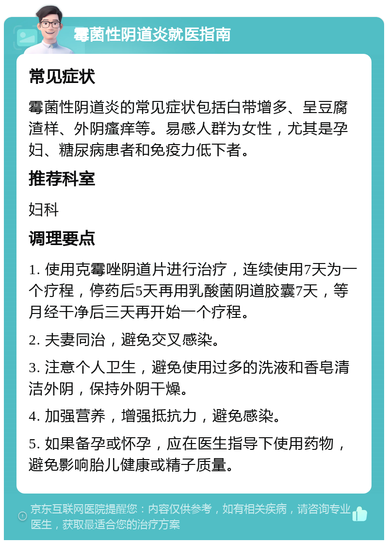 霉菌性阴道炎就医指南 常见症状 霉菌性阴道炎的常见症状包括白带增多、呈豆腐渣样、外阴瘙痒等。易感人群为女性，尤其是孕妇、糖尿病患者和免疫力低下者。 推荐科室 妇科 调理要点 1. 使用克霉唑阴道片进行治疗，连续使用7天为一个疗程，停药后5天再用乳酸菌阴道胶囊7天，等月经干净后三天再开始一个疗程。 2. 夫妻同治，避免交叉感染。 3. 注意个人卫生，避免使用过多的洗液和香皂清洁外阴，保持外阴干燥。 4. 加强营养，增强抵抗力，避免感染。 5. 如果备孕或怀孕，应在医生指导下使用药物，避免影响胎儿健康或精子质量。