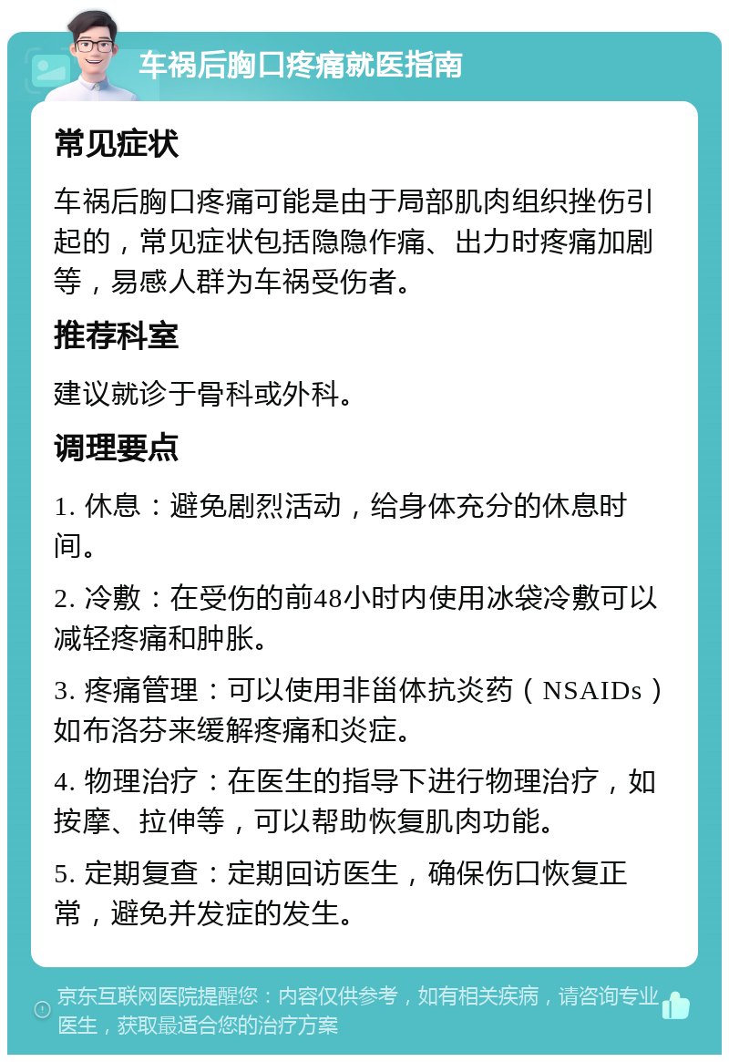 车祸后胸口疼痛就医指南 常见症状 车祸后胸口疼痛可能是由于局部肌肉组织挫伤引起的，常见症状包括隐隐作痛、出力时疼痛加剧等，易感人群为车祸受伤者。 推荐科室 建议就诊于骨科或外科。 调理要点 1. 休息：避免剧烈活动，给身体充分的休息时间。 2. 冷敷：在受伤的前48小时内使用冰袋冷敷可以减轻疼痛和肿胀。 3. 疼痛管理：可以使用非甾体抗炎药（NSAIDs）如布洛芬来缓解疼痛和炎症。 4. 物理治疗：在医生的指导下进行物理治疗，如按摩、拉伸等，可以帮助恢复肌肉功能。 5. 定期复查：定期回访医生，确保伤口恢复正常，避免并发症的发生。