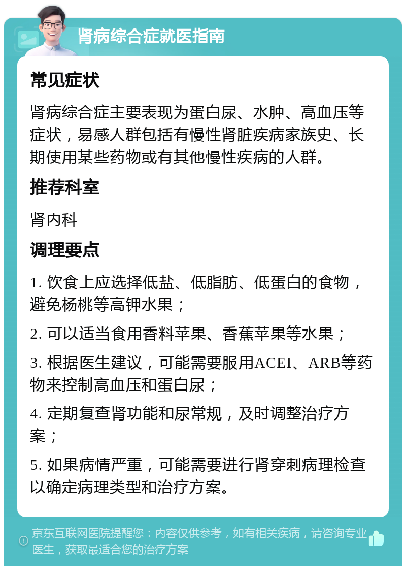 肾病综合症就医指南 常见症状 肾病综合症主要表现为蛋白尿、水肿、高血压等症状，易感人群包括有慢性肾脏疾病家族史、长期使用某些药物或有其他慢性疾病的人群。 推荐科室 肾内科 调理要点 1. 饮食上应选择低盐、低脂肪、低蛋白的食物，避免杨桃等高钾水果； 2. 可以适当食用香料苹果、香蕉苹果等水果； 3. 根据医生建议，可能需要服用ACEI、ARB等药物来控制高血压和蛋白尿； 4. 定期复查肾功能和尿常规，及时调整治疗方案； 5. 如果病情严重，可能需要进行肾穿刺病理检查以确定病理类型和治疗方案。