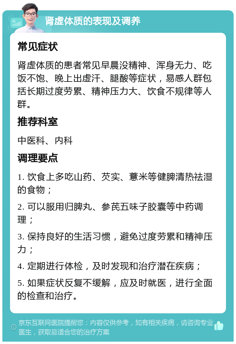 肾虚体质的表现及调养 常见症状 肾虚体质的患者常见早晨没精神、浑身无力、吃饭不饱、晚上出虚汗、腿酸等症状，易感人群包括长期过度劳累、精神压力大、饮食不规律等人群。 推荐科室 中医科、内科 调理要点 1. 饮食上多吃山药、芡实、薏米等健脾清热祛湿的食物； 2. 可以服用归脾丸、参芪五味子胶囊等中药调理； 3. 保持良好的生活习惯，避免过度劳累和精神压力； 4. 定期进行体检，及时发现和治疗潜在疾病； 5. 如果症状反复不缓解，应及时就医，进行全面的检查和治疗。