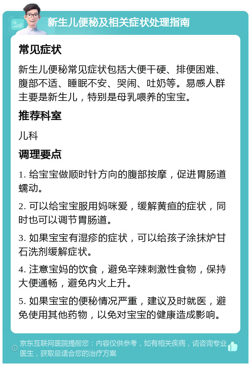 新生儿便秘及相关症状处理指南 常见症状 新生儿便秘常见症状包括大便干硬、排便困难、腹部不适、睡眠不安、哭闹、吐奶等。易感人群主要是新生儿，特别是母乳喂养的宝宝。 推荐科室 儿科 调理要点 1. 给宝宝做顺时针方向的腹部按摩，促进胃肠道蠕动。 2. 可以给宝宝服用妈咪爱，缓解黄疸的症状，同时也可以调节胃肠道。 3. 如果宝宝有湿疹的症状，可以给孩子涂抹炉甘石洗剂缓解症状。 4. 注意宝妈的饮食，避免辛辣刺激性食物，保持大便通畅，避免内火上升。 5. 如果宝宝的便秘情况严重，建议及时就医，避免使用其他药物，以免对宝宝的健康造成影响。